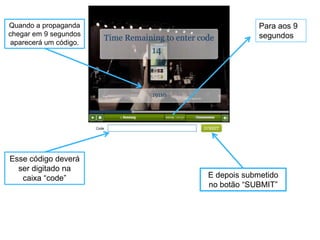 Quando a propaganda                 Para aos 9
chegar em 9 segundos                segundos
aparecerá um código.




Esse código deverá
  ser digitado na
   caixa “code”        E depois submetido
                       no botão “SUBMIT”
 