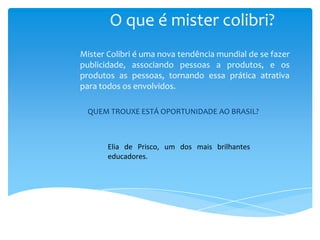 O que é mister colibri?
Mister Colibri é uma nova tendência mundial de se fazer
publicidade, associando pessoas a produtos, e os
produtos as pessoas, tornando essa prática atrativa
para todos os envolvidos.

 QUEM TROUXE ESTÁ OPORTUNIDADE AO BRASIL?



       Elia de Prisco, um dos mais brilhantes
       educadores.
 