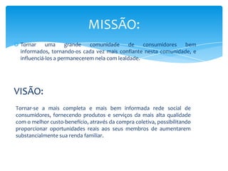 MISSÃO:
 Tornar     uma     grande   comunidade      de   consumidores  bem
  informados, tornando-os cada vez mais confiante nesta comunidade, e
  influenciá-los a permanecerem nela com lealdade.




VISÃO:
Tornar-se a mais completa e mais bem informada rede social de
consumidores, fornecendo produtos e serviços da mais alta qualidade
com o melhor custo-benefício, através da compra coletiva, possibilitando
proporcionar oportunidades reais aos seus membros de aumentarem
substancialmente sua renda familiar.
 