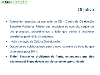 Objetivo Apresentar aspectos da operação do CD – Centro de Distribuição Benedito Valadares Ribeiro que impactam no controle, seqüência dos processos, procedimentos e tudo que venha a ocasionar prejuízo ao patrimônio da empresa; Iniciar a criação da Cultura Globalização; Despertar os colaboradores para o novo conceito de trabalho que esperamos para 2011; Enfim! Encarar os problemas de frente, entendendo que eles são nossos! E que devem ser vistos como oportunidade. 