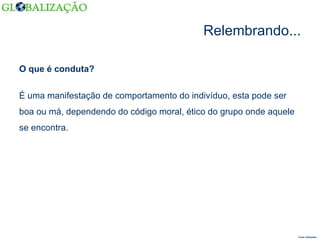 Relembrando... O que é conduta? Fonte: Wikipédia  É uma manifestação de comportamento do indivíduo, esta pode ser boa ou má, dependendo do código moral, ético do grupo onde aquele se encontra. 