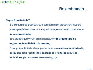 Relembrando... O que é sociedade? É o conjunto de pessoas que compartilham propósitos, gostos, preocupações e costumes, e que interagem entre si constituindo  uma comunidade;   São grupos que vivem em conjunto,  tendo algum tipo de organização e divisão de tarefas; É um grupo de indivíduos que formam um  sistema semi-aberto, no qual a maior parte das interações é feita com outros indivíduos  pertencentes ao mesmo grupo. Fonte: Wikipédia  