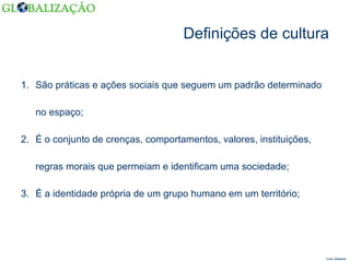 Definições de cultura São práticas e ações sociais que seguem um padrão determinado no espaço; É o conjunto de crenças, comportamentos, valores, instituições, regras morais que permeiam e identificam uma sociedade; É a identidade própria de um grupo humano em um território; Fonte: Wikipédia  