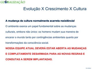 Evolução X Crescimento X Cultura A mudança de cultura normalmente acarreta resistência! O ambiente exerce um papel fundamental sobre as mudanças  culturais, embora não único: os homens mudam sua maneira de  encarar o mundo tanto por contingências ambientais quanto por  transformações da consciência social. NOSSA EQUIPE ATUAL DEVERÁ ESTAR ABERTA AS MUDANÇAS  E COMPLETAMENTE DESARMADA PARA AS NOVAS REGRAS E  CONDUTAS A SEREM IMPLANTADAS.  Fonte: Wikipédia  