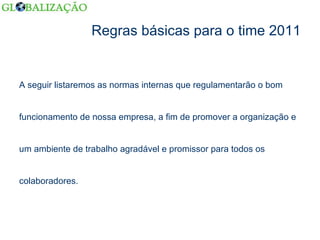 Regras básicas para o time 2011 A seguir listaremos as normas internas que regulamentarão o bom  funcionamento de nossa empresa, a fim de promover a organização e  um ambiente de trabalho agradável e promissor para todos os  colaboradores. 