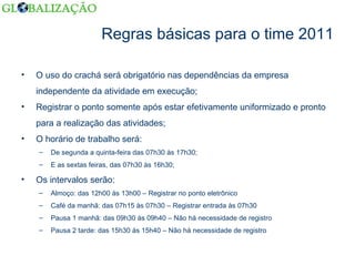 Regras básicas para o time 2011 O uso do crachá será obrigatório nas dependências da empresa independente da atividade em execução; Registrar o ponto somente após estar efetivamente uniformizado e pronto para a realização das atividades; O horário de trabalho será: De segunda a quinta-feira das 07h30 às 17h30; E as sextas feiras, das 07h30 às 16h30; Os intervalos serão: Almoço: das 12h00 às 13h00 – Registrar no ponto eletrônico Café da manhã: das 07h15 às 07h30 – Registrar entrada às 07h30 Pausa 1 manhã: das 09h30 às 09h40 – Não há necessidade de registro Pausa 2 tarde: das 15h30 às 15h40 – Não há necessidade de registro 
