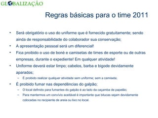 Regras básicas para o time 2011 Será obrigatório o uso do uniforme que é fornecido gratuitamente; sendo ainda de responsabilidade do colaborador sua conservação; A apresentação pessoal será um diferencial!  Fica proibido o uso de boné e camisetas de times de esporte ou de outras empresas, durante o expediente! Em qualquer atividade! Uniforme deverá estar limpo; cabelos, barba e bigode devidamente aparados; É proibido realizar qualquer atividade sem uniforme; sem a camiseta; É proibido fumar nas dependências do galpão; O local definido para fumantes do galpão é ao lado da caçamba de papelão; Para mantermos um convívio aceitável é importante que bitucas sejam devidamente colocadas no recipiente de areia ou lixo no local.  