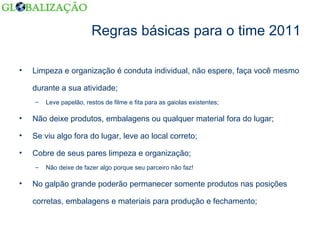 Regras básicas para o time 2011 Limpeza e organização é conduta individual, não espere, faça você mesmo durante a sua atividade; Leve papelão, restos de filme e fita para as gaiolas existentes; Não deixe produtos, embalagens ou qualquer material fora do lugar; Se viu algo fora do lugar, leve ao local correto; Cobre de seus pares limpeza e organização; Não deixe de fazer algo porque seu parceiro não faz! No galpão grande poderão permanecer somente produtos nas posições corretas, embalagens e materiais para produção e fechamento; 
