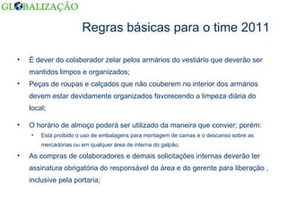 Regras básicas para o time 2011 É dever do colaborador zelar pelos armários do vestiário que deverão ser mantidos limpos e organizados; Peças de roupas e calçados que não couberem no interior dos armários devem estar devidamente organizados favorecendo a limpeza diária do local; O horário de almoço poderá ser utilizado da maneira que convier; porém: Está proibido o uso de embalagens para montagem de camas e o descanso sobre as mercadorias ou em qualquer área de interna do galpão; As compras de colaboradores e demais solicitações internas deverão ter assinatura obrigatória do responsável da área e do gerente para liberação , inclusive pela portaria; 