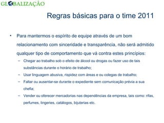 Regras básicas para o time 2011 Para mantermos o espírito de equipe através de um bom relacionamento com sinceridade e transparência, não será admitido qualquer tipo de comportamento que vá contra estes princípios: Chegar ao trabalho sob o efeito de álcool ou drogas ou fazer uso de tais substâncias durante o horário de trabalho; Usar linguagem abusiva, rispidez com áreas e ou colegas de trabalho; Faltar ou ausentar-se durante o expediente sem comunicação prévia a sua chefia; Vender ou oferecer mercadorias nas dependências da empresa, tais como: rifas, perfumes, lingeries, catálogos, bijuterias etc. 
