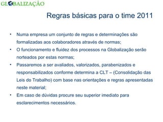 Regras básicas para o time 2011 Numa empresa um conjunto de regras e determinações são formalizadas aos colaboradores através de normas; O funcionamento e fluidez dos processos na Globalização serão norteados por estas normas; Passaremos a ser avaliados, valorizados, parabenizados e responsabilizados conforme determina a CLT – (Consolidação das Leis do Trabalho) com base nas orientações e regras apresentadas neste material; Em caso de dúvidas procure seu superior imediato para esclarecimentos necessários. 