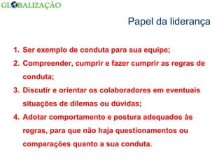 Papel da liderança Ser exemplo de conduta para sua equipe; Compreender, cumprir e fazer cumprir as regras de conduta; Discutir e orientar os colaboradores em eventuais situações de dilemas ou dúvidas; Adotar comportamento e postura adequados às regras, para que não haja questionamentos ou comparações quanto a sua conduta. 