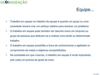 Equipe... Trabalho em equipe ou trabalho de equipe é quando um grupo ou uma sociedade resolve criar um esforço coletivo para resolver um problema. O trabalho em equipe pode também ser descrito como um conjunto ou grupo de pessoas que dedicam-se a realizar uma tarefa ou determinado trabalho. O trabalho em equipe possibilita a troca de conhecimento e agilidade no cumprimento de metas e objetivos compartilhados. Na sociedade em que vivemos, o trabalho em equipe é muito importante, pois cada um precisa da ajuda do outro. Fonte: Wikipédia  