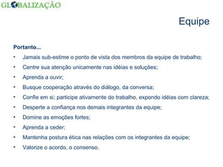 Equipe Portanto... Jamais sub-estime o ponto de vista dos membros da equipe de trabalho; Centre sua atenção unicamente nas idéias e soluções; Aprenda a ouvir; Busque cooperação através do diálogo, da conversa; Confie em si; participe ativamente do trabalho, expondo idéias com clareza; Desperte a confiança nos demais integrantes da equipe; Domine as emoções fortes; Aprenda a ceder; Mantenha postura ética nas relações com os integrantes da equipe; Valorize o acordo, o consenso. 