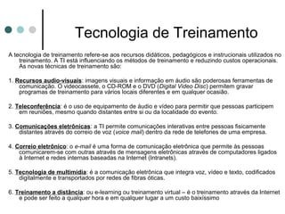 Tecnologia de Treinamento
A tecnologia de treinamento refere-se aos recursos didáticos, pedagógicos e instrucionais utilizados no
    treinamento. A TI está influenciando os métodos de treinamento e reduzindo custos operacionais.
    As novas técnicas de treinamento são:

1. Recursos audio-visuais: imagens visuais e informação em áudio são poderosas ferramentas de
    comunicação. O videocassete, o CD-ROM e o DVD (Digital Video Disc) permitem gravar
    programas de treinamento para vários locais diferentes e em qualquer ocasião.

2. Teleconferência: é o uso de equipamento de áudio e vídeo para permitir que pessoas participem
    em reuniões, mesmo quando distantes entre si ou da localidade do evento.

3. Comunicações eletrônicas: a TI permite comunicações interativas entre pessoas fisicamente
    distantes através do correio de voz (voice mail) dentro da rede de telefones de uma empresa.

4. Correio eletrônico: o e-mail é uma forma de comunicação eletrônica que permite às pessoas
    comunicarem-se com outras através de mensagens eletrônicas através de computadores ligados
    à Internet e redes internas baseadas na Internet (Intranets).

5. Tecnologia de multimidia: é a comunicação eletrônica que integra voz, vídeo e texto, codificados
    digitalmente e transportados por redes de fibras óticas.

6. Treinamento a distância: ou e-learning ou treinamento virtual – é o treinamento através da Internet
    e pode ser feito a qualquer hora e em qualquer lugar a um custo baixíssimo
 