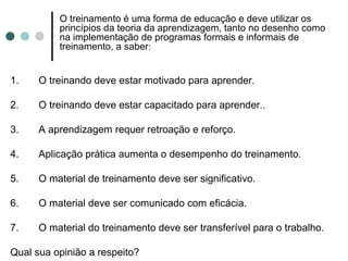 O treinamento é uma forma de educação e deve utilizar os
          princípios da teoria da aprendizagem, tanto no desenho como
          na implementação de programas formais e informais de
          treinamento, a saber:


1.    O treinando deve estar motivado para aprender.

2.    O treinando deve estar capacitado para aprender..

3.    A aprendizagem requer retroação e reforço.

4.    Aplicação prática aumenta o desempenho do treinamento.

5.    O material de treinamento deve ser significativo.

6.    O material deve ser comunicado com eficácia.

7.    O material do treinamento deve ser transferível para o trabalho.

Qual sua opinião a respeito?
 