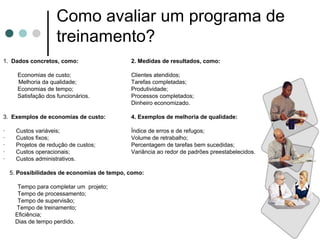 Como avaliar um programa de
                     treinamento?
1. Dados concretos, como:                    2. Medidas de resultados, como:

      Economias de custo;                    Clientes atendidos;
      Melhoria da qualidade;                 Tarefas completadas;
      Economias de tempo;                    Produtividade;
      Satisfação dos funcionários.           Processos completados;
                                             Dinheiro economizado.

3. Exemplos de economias de custo:           4. Exemplos de melhoria de qualidade:

·     Custos variáveis;                      Índice de erros e de refugos;
·     Custos fixos;                          Volume de retrabalho;
·     Projetos de redução de custos;         Percentagem de tarefas bem sucedidas;
·     Custos operacionais;                   Variância ao redor de padrões preestabelecidos.
·     Custos administrativos.

    5. Possibilidades de economias de tempo, como:

      Tempo para completar um projeto;
      Tempo de processamento;
      Tempo de supervisão;
     Tempo de treinamento;
     Eficiência;
     Dias de tempo perdido.
 