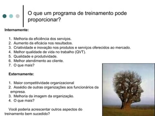O que um programa de treinamento pode
               proporcionar?
Internamente:

  1.   Melhoria da eficiência dos serviços.
  2.   Aumento da eficácia nos resultados.
  3.   Criatividade e inovação nos produtos e serviços oferecidos ao mercado.
  4.   Melhor qualidade de vida no trabalho (QVT).
  5.   Qualidade e produtividade.
  6.   Melhor atendimento ao cliente.
  7.   O que mais?

  Externamente:

  1. Maior competitividade organizacional
  2. Assédio de outras organizações aos funcionários da
   empresa.
  3. Melhoria da imagem da organização.
  4. O que mais?

   Você poderia acrescentar outros aspectos do
treinamento bem sucedido?
 