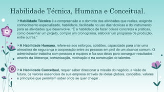Habilidade Técnica, Humana e Conceitual.
Habilidade Técnica é a compreensão e o domínio das atividades que realiza, exigindo
conhecimento especializado, habilidade, facilidade no uso das técnicas e do instrumento
para as atividades que desenvolve. “É a habilidade de fazer coisas concretas e práticas,
como desenhar um projeto, compor um cronograma, elaborar um programa de produção,
entre outras.”
A Habilidade Humana, refere-se aos esforços, aptidões, capacidade para criar uma
atmosfera de segurança e cooperação entre as pessoas em prol de um alcance comum. O
administrador trabalha com pessoas e equipes e faz uso delas para conseguir resultados
através da liderança, comunicação, motivação e na construção de talentos.
A Habilidade Conceitual, requer saber direcionar a missão do negócio, a visão de
futuro, os valores essenciais de sua empresa através de ideias globais, conceitos, valores
e princípios que permitem saber onde se quer chegar .

 