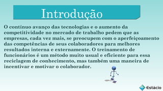 Introdução
O contínuo avanço das tecnologias e o aumento da
competitividade no mercado de trabalho pedem que as
empresas, cada vez mais, se preocupem com o aperfeiçoamento
das competências de seus colaboradores para melhores
resultados interna e externamente. O treinamento de
funcionários é um método muito usual e eficiente para essa
reciclagem de conhecimento, mas também uma maneira de
incentivar e motivar o colaborador.

 
