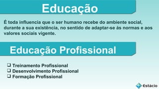Educação
É toda influencia que o ser humano recebe do ambiente social,
durante a sua existência, no sentido de adaptar-se ás normas e aos
valores sociais vigente.

Educação Profissional
 Treinamento Profissional
 Desenvolvimento Profissional
 Formação Profissional

 