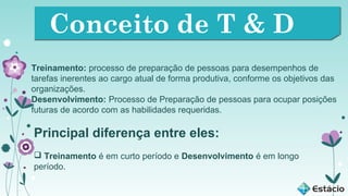 Conceito de T & D
Treinamento: processo de preparação de pessoas para desempenhos de
tarefas inerentes ao cargo atual de forma produtiva, conforme os objetivos das
organizações.
Desenvolvimento: Processo de Preparação de pessoas para ocupar posições
futuras de acordo com as habilidades requeridas.

Principal diferença entre eles:
 Treinamento é em curto período e Desenvolvimento é em longo
período.

 