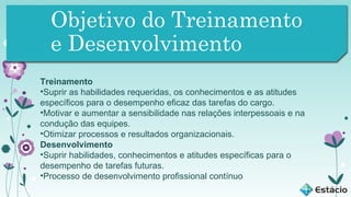 Objetivo do Treinamento
e Desenvolvimento
Treinamento
•Suprir as habilidades requeridas, os conhecimentos e as atitudes
específicos para o desempenho eficaz das tarefas do cargo.
•Motivar e aumentar a sensibilidade nas relações interpessoais e na
condução das equipes.
•Otimizar processos e resultados organizacionais.
Desenvolvimento
•Suprir habilidades, conhecimentos e atitudes específicas para o
desempenho de tarefas futuras.
•Processo de desenvolvimento profissional contínuo

 