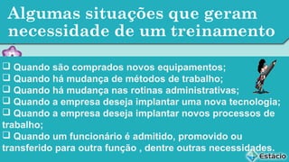 Algumas situações que geram
necessidade de um treinamento
 Quando são comprados novos equipamentos;
 Quando há mudança de métodos de trabalho;
 Quando há mudança nas rotinas administrativas;
 Quando a empresa deseja implantar uma nova tecnologia;
 Quando a empresa deseja implantar novos processos de
trabalho;
 Quando um funcionário é admitido, promovido ou
transferido para outra função , dentre outras necessidades.

 