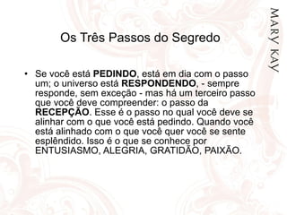 Os Três Passos do Segredo Se você está  PEDINDO , está em dia com o passo um; o universo está  RESPONDENDO , - sempre responde, sem exceção - mas há um terceiro passo que você deve compreender: o passo da  RECEPÇÃO . Esse é o passo no qual você deve se alinhar com o que você está pedindo. Quando você está alinhado com o que você quer você se sente esplêndido. Isso é o que se conhece por ENTUSIASMO, ALEGRIA, GRATIDÃO, PAIXÃO.  