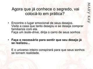 Agora que já conhece o segredo, vai colocá-lo em prática?  Encontre o lugar emocional de seus desejos. Visite a casa que tanto desejou e se deseja comprar familiarize com ela.  Faça um  teste-drive , dirija o carro de seus sonhos Faça o necessário para sentir que seu desejo já se realizou...   E o universo inteiro conspirará para que seus sonhos se tornem realidade.  