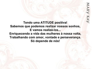 Tendo uma ATITUDE positiva! Sabemos que podemos realizar nossos sonhos, E vamos realizá-los... Enriquecendo a vida das mulheres à nossa volta, Trabalhando com amor, vontade e perseverança. Só depende de nós! 