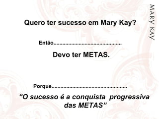 Quero ter sucesso em Mary Kay? Então.............................................. Devo ter METAS. Porque................................................... “ O sucesso é a conquista  progressiva  das METAS” 