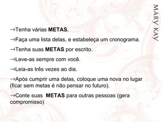 Tenha várias  METAS . Faça uma lista delas, e estabeleça um cronograma. Tenha suas  METAS  por escrito. Leve-as sempre com você. Leia-as três vezes ao dia. Após cumprir uma delas, coloque uma nova no lugar (ficar sem metas é não pensar no futuro). Conte suas  METAS  para outras pessoas (gera compromisso) 