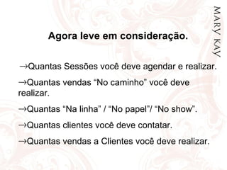 Agora leve em consideração. Quantas Sessões você deve agendar e realizar. Quantas vendas “No caminho” você deve realizar. Quantas “Na linha” / “No papel”/ “No show”. Quantas clientes você deve contatar. Quantas vendas a Clientes você deve realizar. 