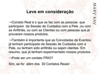 Leve em consideração Contato Real é o que se faz com as pessoas  que participam  da Sessão de Cuidados com a Pele ,ou com as Anfitriãs, ou com as Clientes ou com pessoas que já provaram nossos produtos. Também é importante que as Convidadas de Eventos já tenham participado de Sessão de Cuidados com a Pele, ou tenham sido anfitriãs ou sejam clientes. Em resumo, que já tenham experimentado nossos produtos. Pode ser um contato FRIO? Sim, se for  além dos  30 Contatos Reais! 