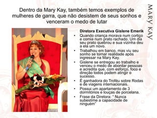 Dentro da Mary Kay, também temos exemplos de mulheres de garra, que não desistem de seus sonhos e venceram o medo de lutar Diretora Executiva Gislene Emerik Quando criança morava num cortiço e comia num prato rachado. Um dia seu prato quebrou e sua vizinha deu a ela um novo. Trabalhou em banco, mas viu seu sonho se tornar realidade após ingressar na Mary Kay. Gislene se entregou ao trabalho e venceu o medo de abordar pessoas e acredita que, com esforço, foco e direção todos podem atingir o sucesso. É ganhadora do Troféu sobre Rodas e de viagens internacionais. Possui um apartamento de 3 dormitórios e louças de porcelana. Frase da Diretora: “ Nunca subestime a capacidade de ninguém” 