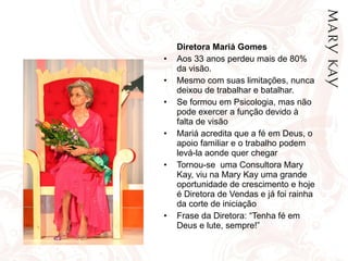 Diretora Mariá Gomes Aos 33 anos perdeu mais de 80% da visão. Mesmo com suas limitações, nunca deixou de trabalhar e batalhar. Se formou em Psicologia, mas não pode exercer a função devido à falta de visão Mariá acredita que a fé em Deus, o apoio familiar e o trabalho podem levá-la aonde quer chegar Tornou-se  uma Consultora Mary Kay, viu na Mary Kay uma grande oportunidade de crescimento e hoje é Diretora de Vendas e já foi rainha da corte de iniciação Frase da Diretora: “Tenha fé em Deus e lute, sempre!” 