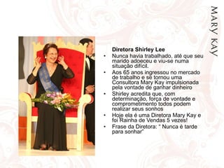 Diretora Shirley Lee Nunca havia trabalhado, até que seu marido adoeceu e viu-se numa situação difícil. Aos 65 anos ingressou no mercado de trabalho e se tornou uma Consultora Mary Kay impulsionada pela vontade de ganhar dinheiro Shirley acredita que, com determinação, força de vontade e comprometimento todos podem realizar seus sonhos Hoje ela é uma Diretora Mary Kay e foi Rainha de Vendas 5 vezes! Frase da Diretora: “ Nunca é tarde para sonhar” 