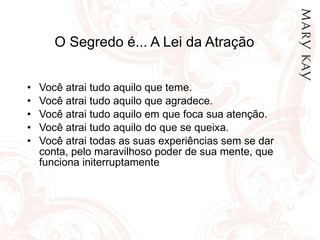 O Segredo é... A Lei da Atração  Você atrai tudo aquilo que teme. Você atrai tudo aquilo que agradece. Você atrai tudo aquilo em que foca sua atenção. Você atrai tudo aquilo do que se queixa. Você atrai todas as suas experiências sem se dar conta, pelo maravilhoso poder de sua mente, que funciona initerruptamente  