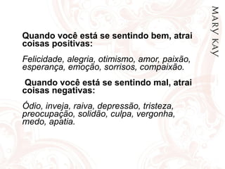Quando você está se sentindo bem, atrai coisas positivas: Felicidade, alegria, otimismo, amor, paixão,  esperança, emoção, sorrisos, compaixão.  Quando você está se sentindo mal, atrai coisas negativas: Ódio, inveja, raiva, depressão, tristeza, preocupação, solidão, culpa, vergonha, medo, apatia. 