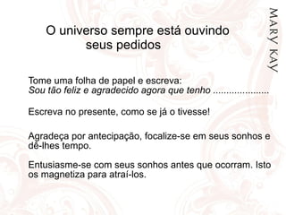 O universo sempre está ouvindo  seus pedidos  Tome uma folha de papel e escreva:  Sou tão feliz e agradecido agora que tenho ............ ......... Escreva no presente, como se já o tivesse!  Agradeça por antecipação, focalize-se em seus sonhos e dê-lhes tempo. Entusiasme-se com seus sonhos antes que ocorram. Isto os magnetiza para atraí-los. 
