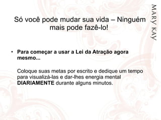 Só você pode mudar sua vida – Ninguém mais pode fazê-lo!  Para começar a usar a Lei da Atração agora mesmo... Coloque suas metas por escrito e dedique um tempo para visualizá-las e dar-lhes energia mental  DIARIAMENTE  durante alguns minutos.  