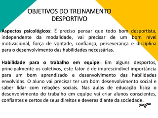 OBJETIVOS DO TREINAMENTO
DESPORTIVO
Aspectos psicológicos: É preciso pensar que todo bom desportista,
independente da modalidade, vai precisar de um bom nível
motivacional, força de vontade, confiança, perseverança e disciplina
para o desenvolvimento das habilidades necessárias.
Habilidade para o trabalho em equipe: Em alguns desportos,
principalmente os coletivos, este fator é de imprescindível importância
para um bom aprendizado e desenvolvimento das habilidades
envolvidas. O aluno vai precisar ter um bom desenvolvimento social e
saber lidar com relações sociais. Nas aulas de educação física o
desenvolvimento do trabalho em equipe vai criar alunos conscientes,
confiantes e certos de seus direitos e deveres diante da sociedade.
 