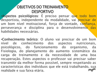 OBJETIVOS DO TREINAMENTO
DESPORTIVO
•Aspectos psicológicos: É preciso pensar que todo bom
desportista, independente da modalidade, vai precisar de
um bom nível motivacional, força de vontade, confiança,
perseverança e disciplina para o desenvolvimento das
habilidades necessárias.
•Conhecimento teórico: O aluno vai precisar de um bom
nível de conhecimento dos aspectos nutricionais,
psicológicos, do funcionamento do organismo, da
Fisiologia, do planejamento do aumento sistemático da
carga de treinamento e da necessidade de uma boa
recuperação. Estes aspectos o professor vai precisar saber
transmitir da melhor forma possível, sempre respeitando as
características dos indivíduos que ele está trabalhando, sua
realidade e sua faixa etária.
 