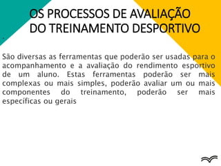 OS PROCESSOS DE AVALIAÇÃO
DO TREINAMENTO DESPORTIVO
.
São diversas as ferramentas que poderão ser usadas para o
acompanhamento e a avaliação do rendimento esportivo
de um aluno. Estas ferramentas poderão ser mais
complexas ou mais simples, poderão avaliar um ou mais
componentes do treinamento, poderão ser mais
específicas ou gerais
 