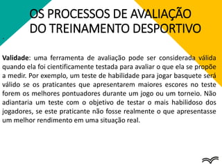 OS PROCESSOS DE AVALIAÇÃO
DO TREINAMENTO DESPORTIVO
.
Validade: uma ferramenta de avaliação pode ser considerada válida
quando ela foi cientificamente testada para avaliar o que ela se propõe
a medir. Por exemplo, um teste de habilidade para jogar basquete será
válido se os praticantes que apresentarem maiores escores no teste
forem os melhores pontuadores durante um jogo ou um torneio. Não
adiantaria um teste com o objetivo de testar o mais habilidoso dos
jogadores, se este praticante não fosse realmente o que apresentasse
um melhor rendimento em uma situação real.
 