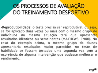 OS PROCESSOS DE AVALIAÇÃO
DO TREINAMENTO DESPORTIVO
.
•Reprodutibilidade: o teste precisa ser reprodutível, ou seja,
se for aplicado duas vezes ou mais com o mesmo grupo de
indivíduos na mesma situação terá que apresentar
resultados idênticos ou semelhantes (MATHEWS, 1980). No
caso do exemplo acima, o mesmo grupo de alunos
apresentaria resultados muito parecidos no teste de
habilidade se fossem testados uma segunda vez sem a
ocorrência de alguma intervenção que pudesse melhorar o
rendimento.
 