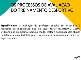 OS PROCESSOS DE AVALIAÇÃO
DO TREINAMENTO DESPORTIVO
.
Especificidade: a avaliação do professor precisa ser específica à
realidade da modalidade que ele quer testar (MATHEWS, 1980).
Utilizando-se do mesmo exemplo citado, testar a habilidade dos alunos
pedalar em uma bicicleta pouco responderia à capacidade deles em
jogar basquete.
 