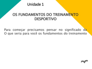 Unidade 1
OS FUNDAMENTOS DO TREINAMENTO
DESPORTIVO
Para começar precisamos pensar no significado da
O que seria para você os fundamentos do treinamento
 