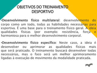 OBJETIVOS DO TREINAMENTO
DESPORTIVO
•Desenvolvimento físico multilateral: desenvolvimento do
corpo como um todo, todas as habilidades necessárias para
esportiva. É uma base para o treinamento físico geral. A ideia
qualidades físicas (por exemplo: resistência, força e
harmoniosa para o melhor desenvolvimento corporal.
•Desenvolvimento físico específico: Neste caso, a ideia é
desenvolver ou aprimorar as qualidades físicas mais
que será praticado. O treinamento buscará desenvolver todas
necessárias, mas o foco será um melhor aprimoramento
ligadas à execução de movimento da modalidade praticada.
 